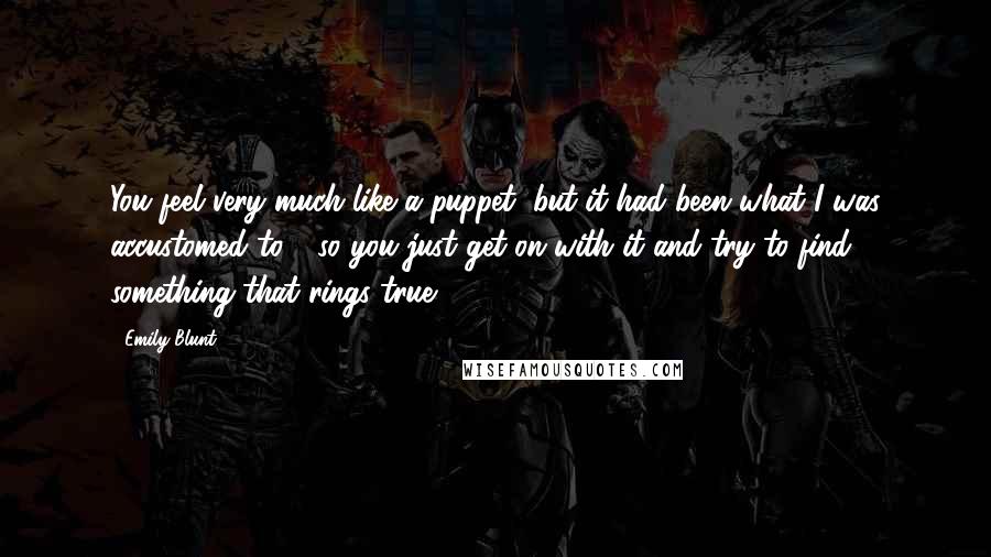 Emily Blunt Quotes: You feel very much like a puppet, but it had been what I was accustomed to - so you just get on with it and try to find something that rings true.