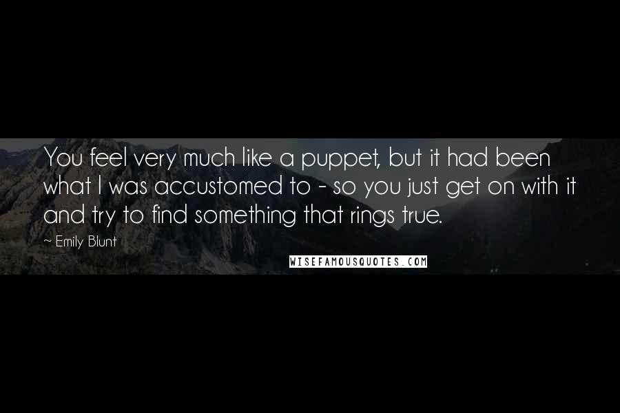 Emily Blunt Quotes: You feel very much like a puppet, but it had been what I was accustomed to - so you just get on with it and try to find something that rings true.