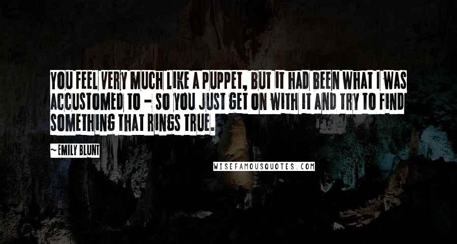 Emily Blunt Quotes: You feel very much like a puppet, but it had been what I was accustomed to - so you just get on with it and try to find something that rings true.