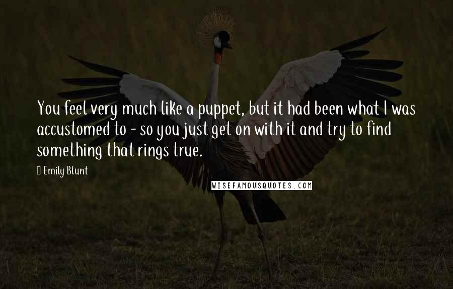 Emily Blunt Quotes: You feel very much like a puppet, but it had been what I was accustomed to - so you just get on with it and try to find something that rings true.