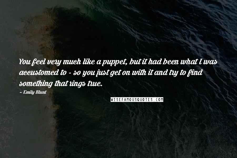 Emily Blunt Quotes: You feel very much like a puppet, but it had been what I was accustomed to - so you just get on with it and try to find something that rings true.