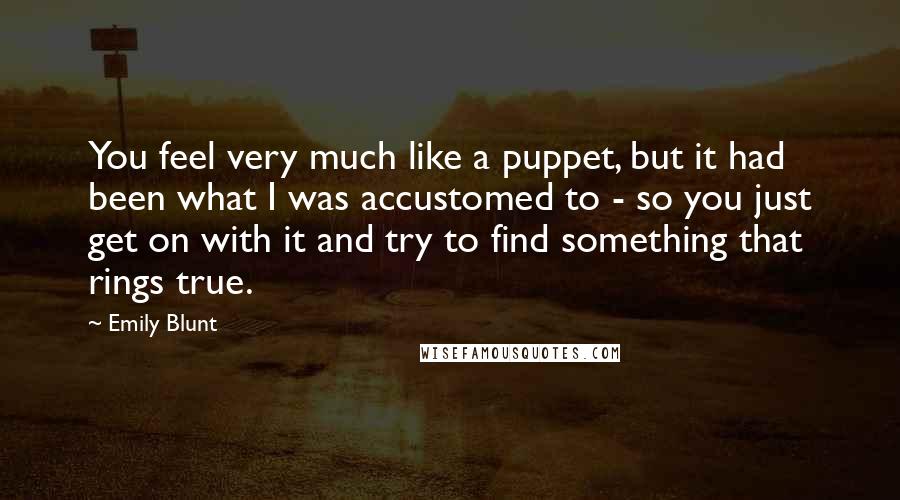 Emily Blunt Quotes: You feel very much like a puppet, but it had been what I was accustomed to - so you just get on with it and try to find something that rings true.