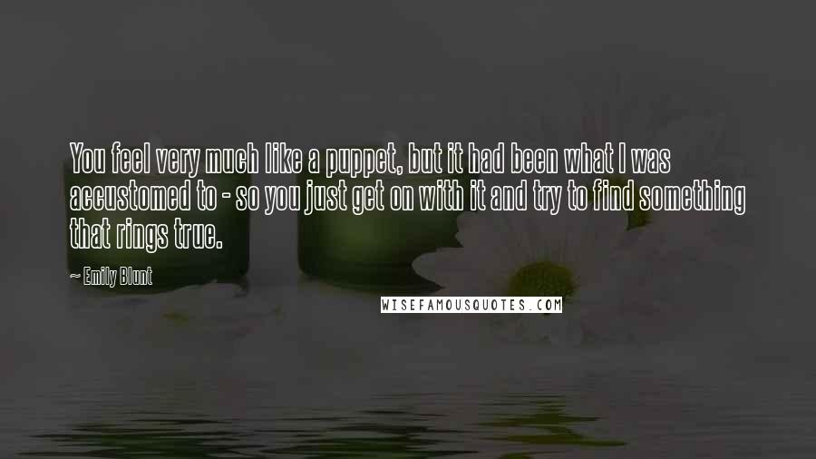 Emily Blunt Quotes: You feel very much like a puppet, but it had been what I was accustomed to - so you just get on with it and try to find something that rings true.