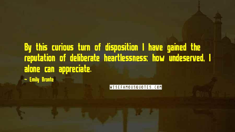 Emily Bronte Quotes: By this curious turn of disposition I have gained the reputation of deliberate heartlessness; how undeserved, I alone can appreciate.