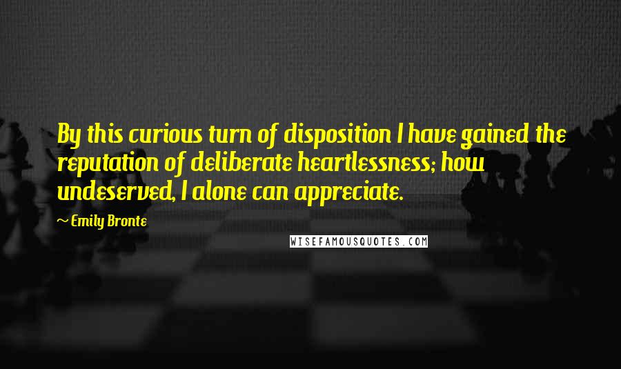 Emily Bronte Quotes: By this curious turn of disposition I have gained the reputation of deliberate heartlessness; how undeserved, I alone can appreciate.