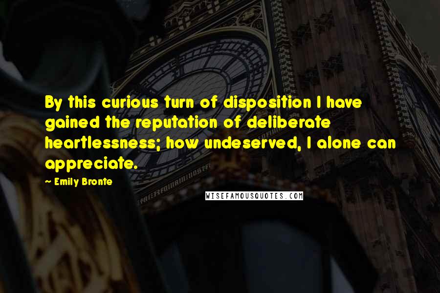 Emily Bronte Quotes: By this curious turn of disposition I have gained the reputation of deliberate heartlessness; how undeserved, I alone can appreciate.