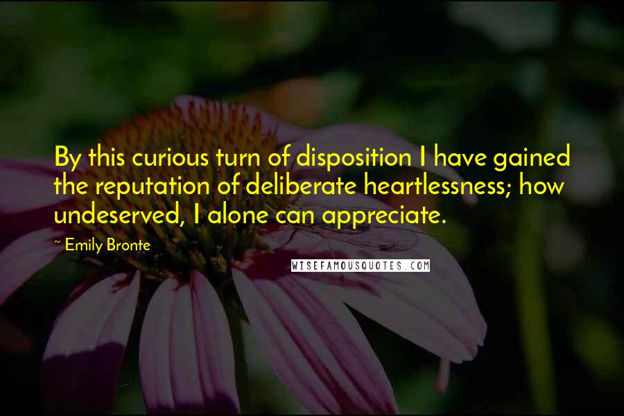 Emily Bronte Quotes: By this curious turn of disposition I have gained the reputation of deliberate heartlessness; how undeserved, I alone can appreciate.