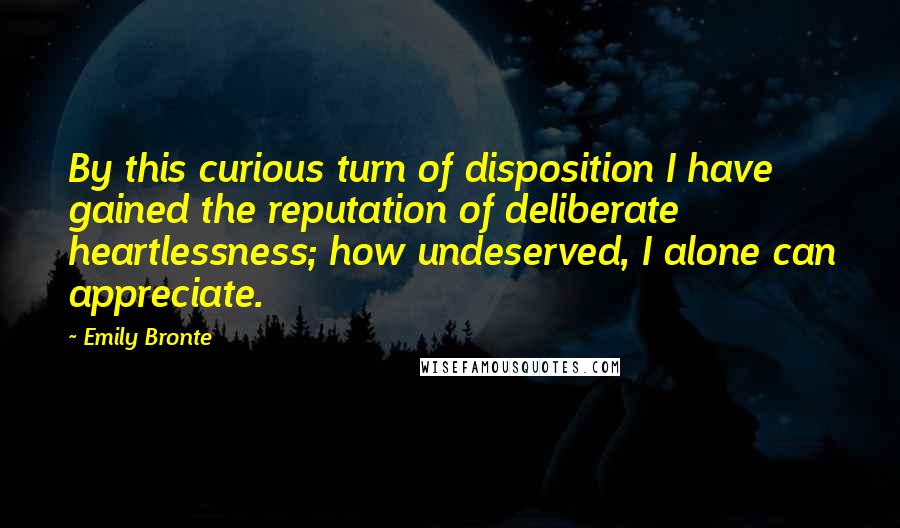 Emily Bronte Quotes: By this curious turn of disposition I have gained the reputation of deliberate heartlessness; how undeserved, I alone can appreciate.