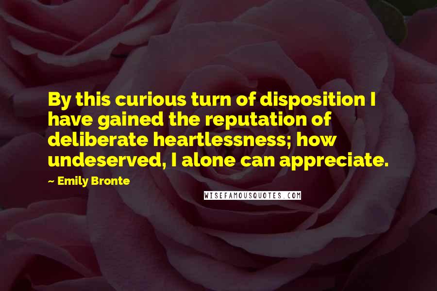 Emily Bronte Quotes: By this curious turn of disposition I have gained the reputation of deliberate heartlessness; how undeserved, I alone can appreciate.