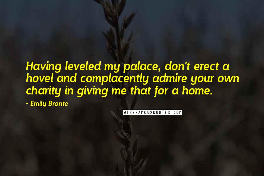 Emily Bronte Quotes: Having leveled my palace, don't erect a hovel and complacently admire your own charity in giving me that for a home.