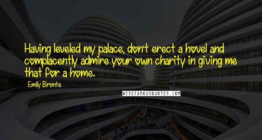 Emily Bronte Quotes: Having leveled my palace, don't erect a hovel and complacently admire your own charity in giving me that for a home.