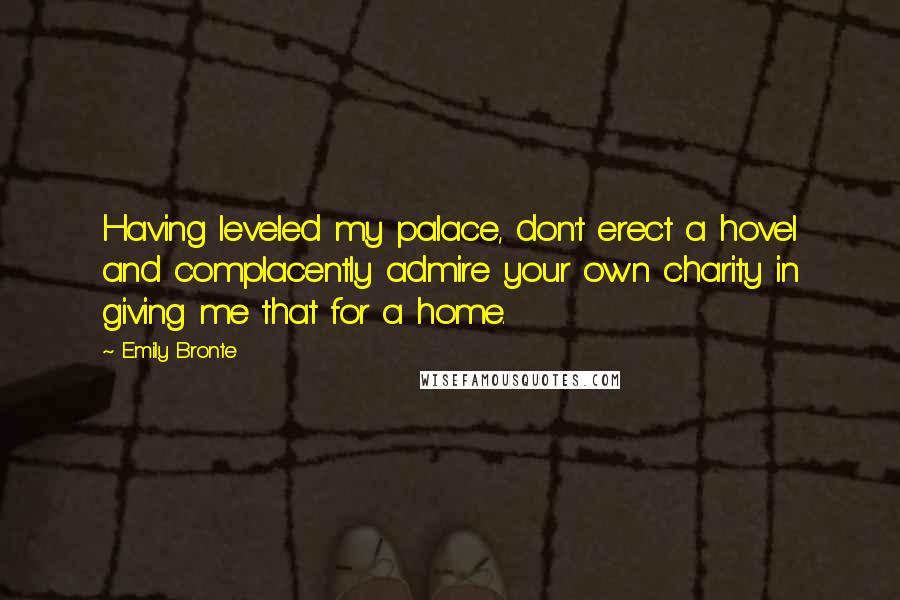 Emily Bronte Quotes: Having leveled my palace, don't erect a hovel and complacently admire your own charity in giving me that for a home.