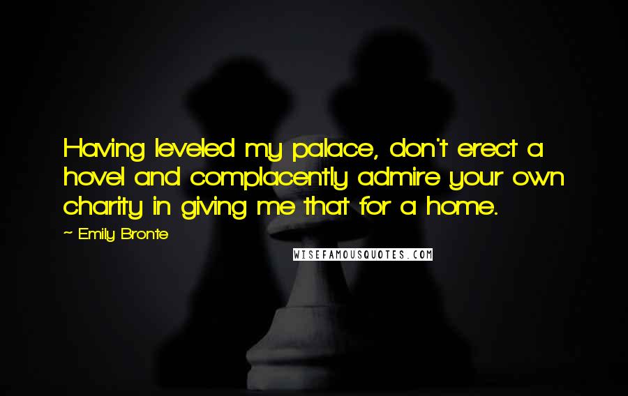Emily Bronte Quotes: Having leveled my palace, don't erect a hovel and complacently admire your own charity in giving me that for a home.