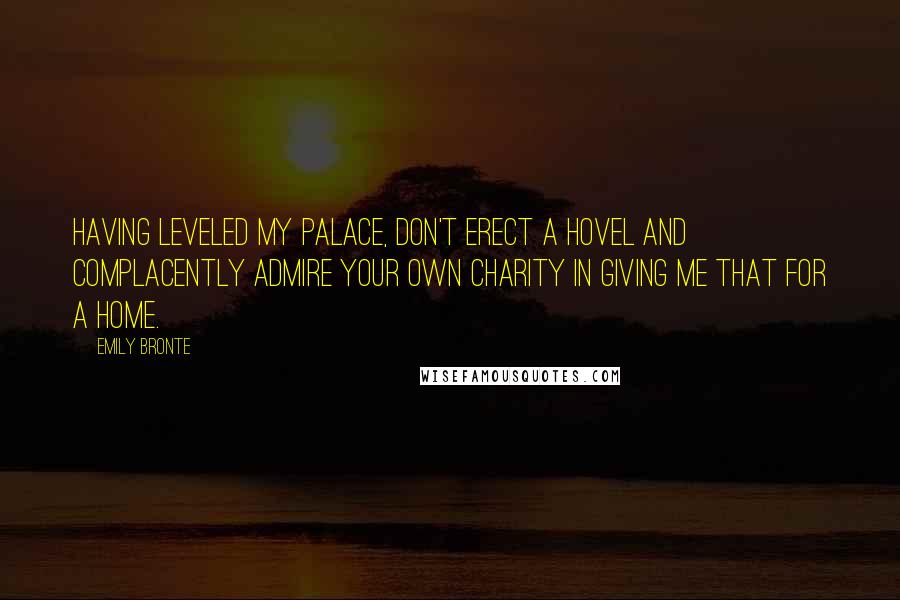 Emily Bronte Quotes: Having leveled my palace, don't erect a hovel and complacently admire your own charity in giving me that for a home.