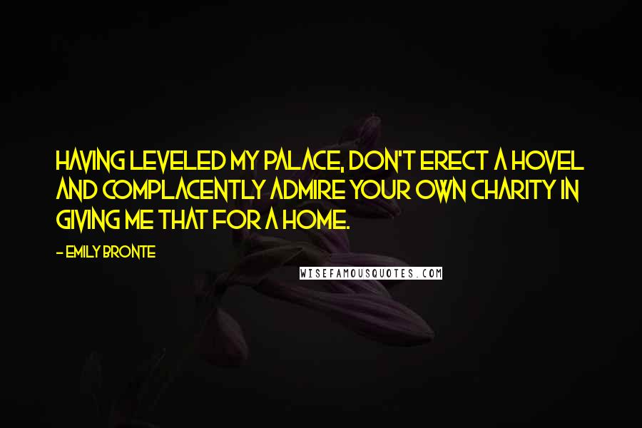 Emily Bronte Quotes: Having leveled my palace, don't erect a hovel and complacently admire your own charity in giving me that for a home.