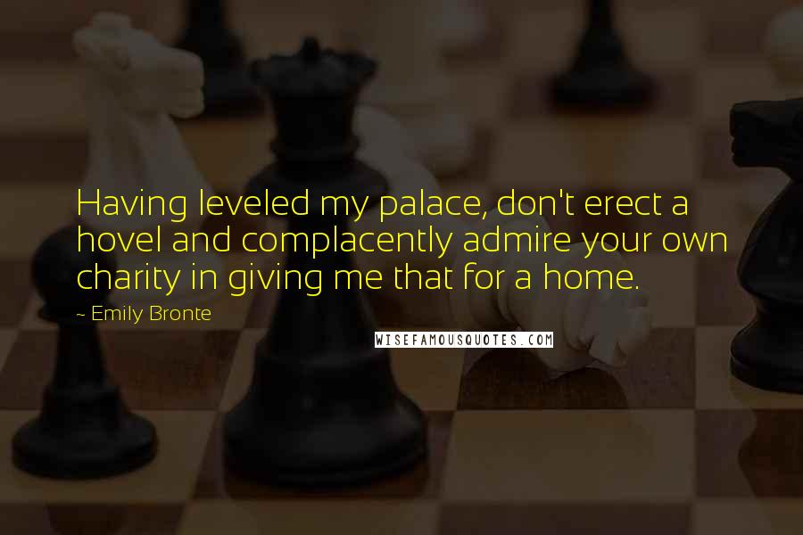 Emily Bronte Quotes: Having leveled my palace, don't erect a hovel and complacently admire your own charity in giving me that for a home.