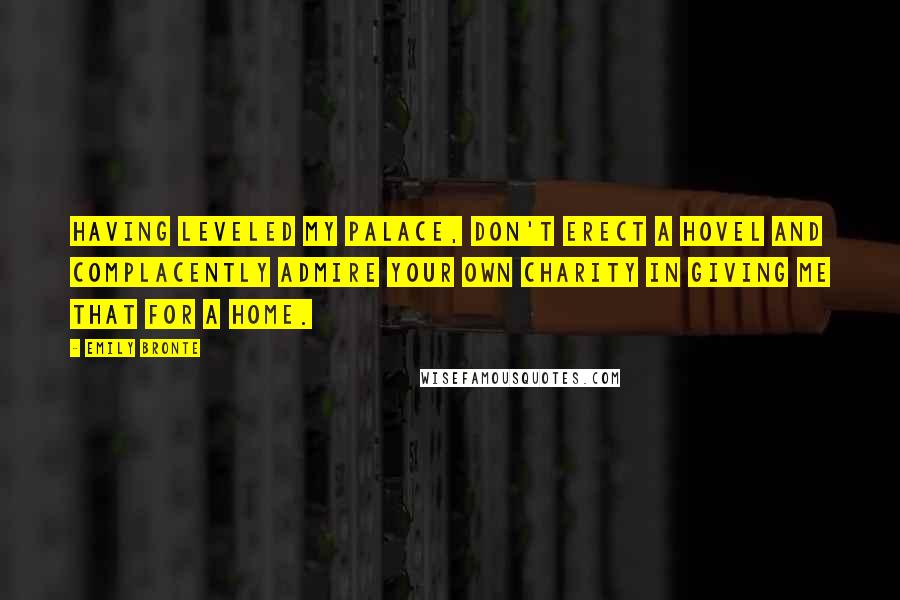 Emily Bronte Quotes: Having leveled my palace, don't erect a hovel and complacently admire your own charity in giving me that for a home.