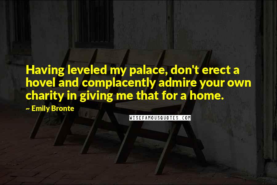 Emily Bronte Quotes: Having leveled my palace, don't erect a hovel and complacently admire your own charity in giving me that for a home.