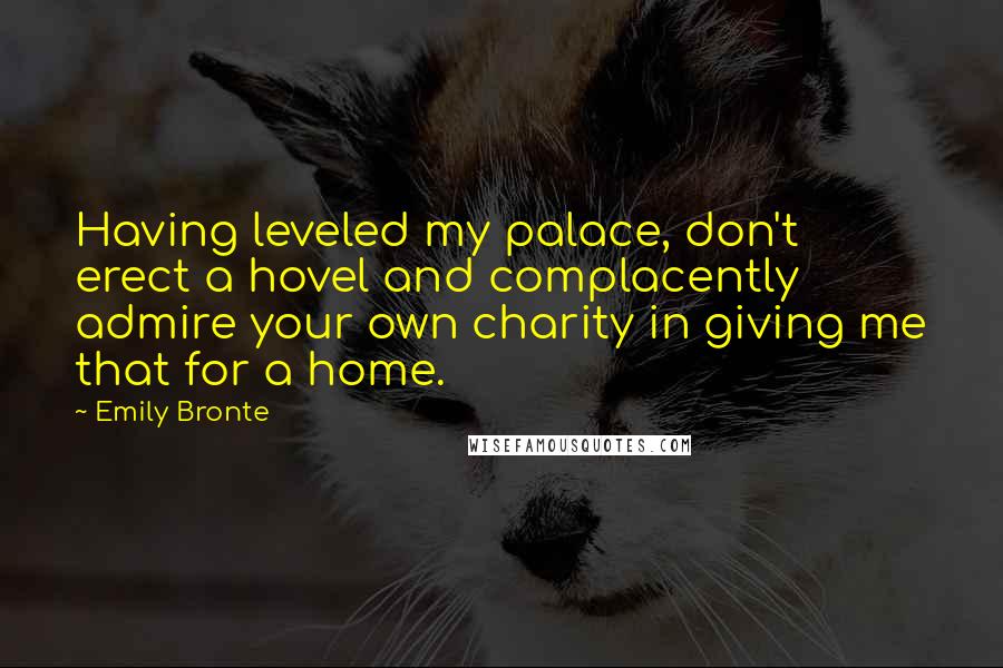 Emily Bronte Quotes: Having leveled my palace, don't erect a hovel and complacently admire your own charity in giving me that for a home.
