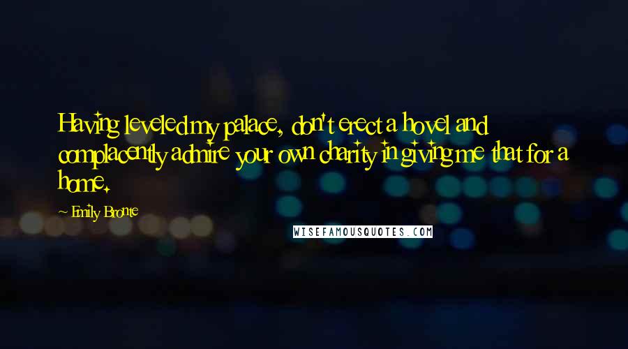 Emily Bronte Quotes: Having leveled my palace, don't erect a hovel and complacently admire your own charity in giving me that for a home.