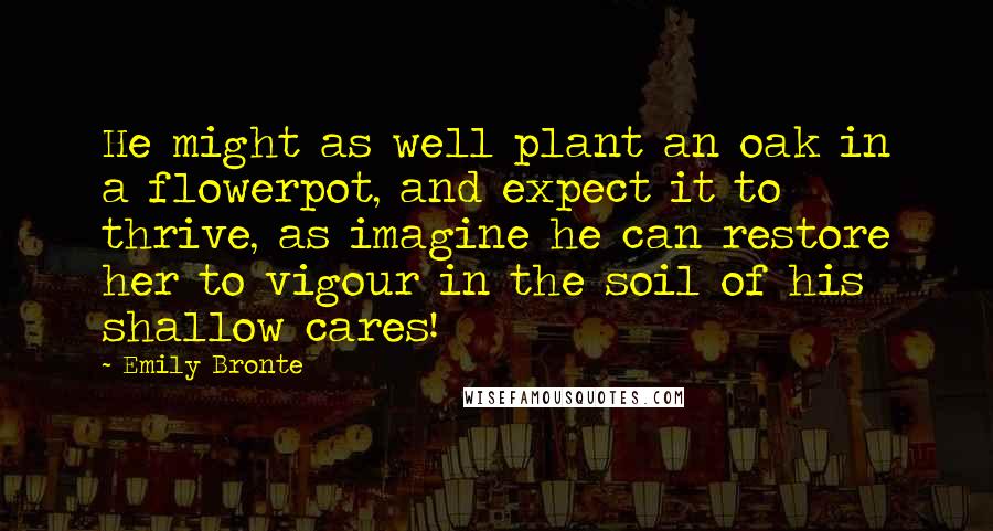 Emily Bronte Quotes: He might as well plant an oak in a flowerpot, and expect it to thrive, as imagine he can restore her to vigour in the soil of his shallow cares!