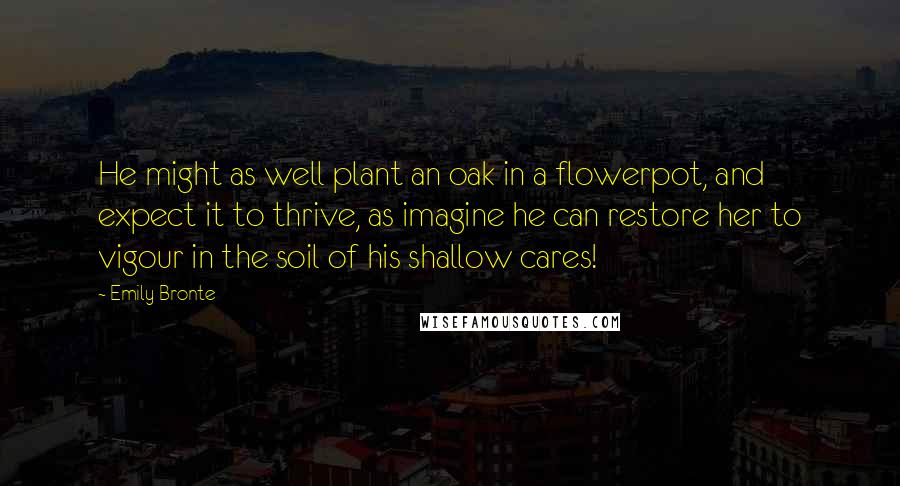 Emily Bronte Quotes: He might as well plant an oak in a flowerpot, and expect it to thrive, as imagine he can restore her to vigour in the soil of his shallow cares!