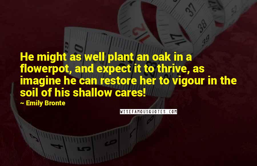 Emily Bronte Quotes: He might as well plant an oak in a flowerpot, and expect it to thrive, as imagine he can restore her to vigour in the soil of his shallow cares!