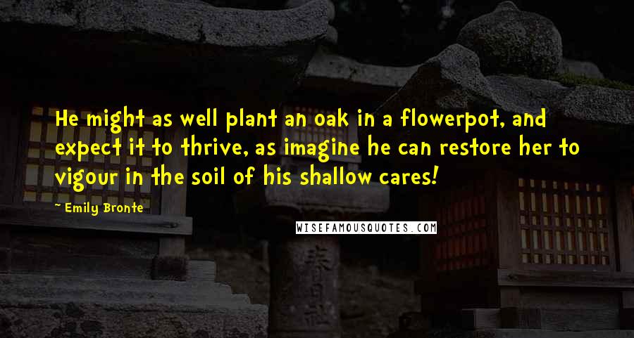 Emily Bronte Quotes: He might as well plant an oak in a flowerpot, and expect it to thrive, as imagine he can restore her to vigour in the soil of his shallow cares!