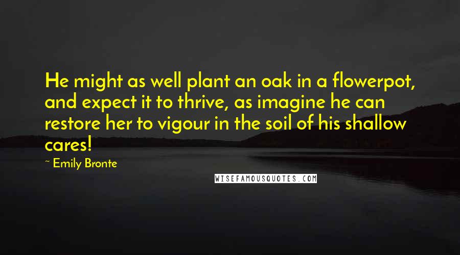 Emily Bronte Quotes: He might as well plant an oak in a flowerpot, and expect it to thrive, as imagine he can restore her to vigour in the soil of his shallow cares!