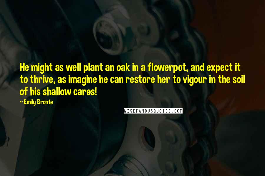 Emily Bronte Quotes: He might as well plant an oak in a flowerpot, and expect it to thrive, as imagine he can restore her to vigour in the soil of his shallow cares!