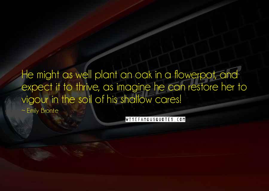 Emily Bronte Quotes: He might as well plant an oak in a flowerpot, and expect it to thrive, as imagine he can restore her to vigour in the soil of his shallow cares!