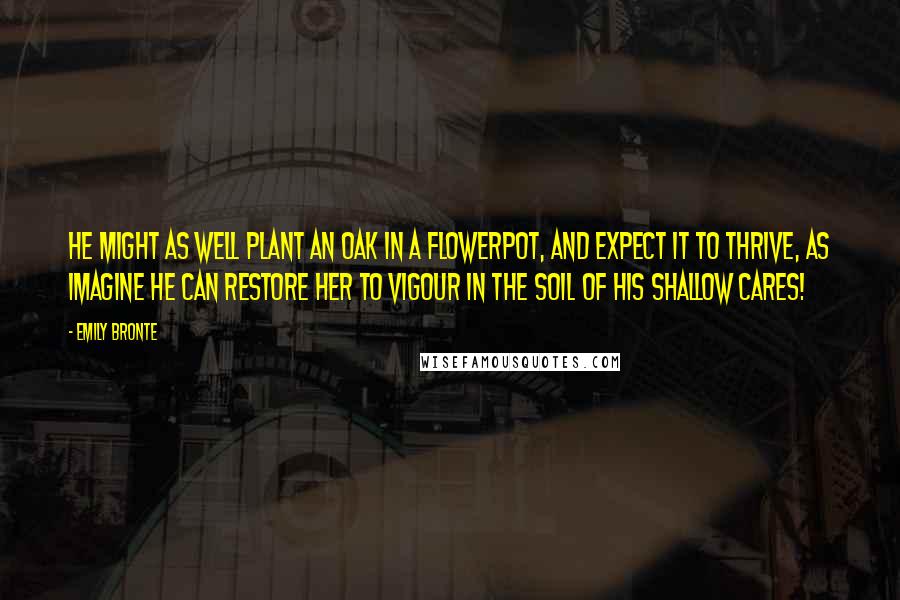 Emily Bronte Quotes: He might as well plant an oak in a flowerpot, and expect it to thrive, as imagine he can restore her to vigour in the soil of his shallow cares!