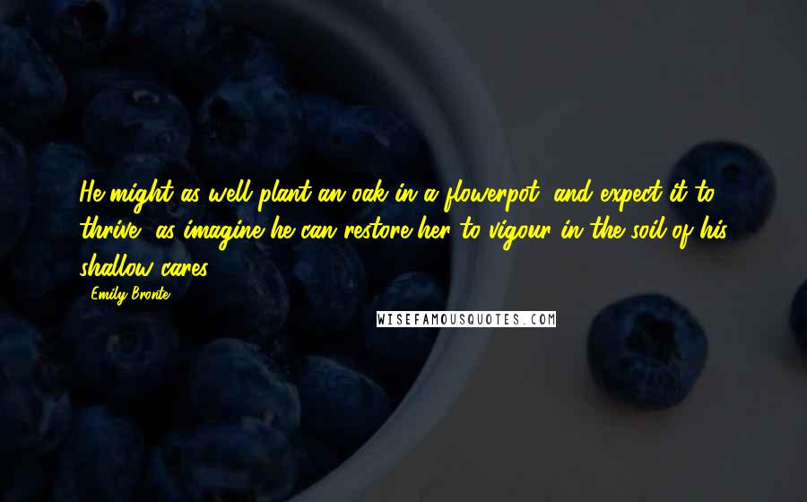 Emily Bronte Quotes: He might as well plant an oak in a flowerpot, and expect it to thrive, as imagine he can restore her to vigour in the soil of his shallow cares!