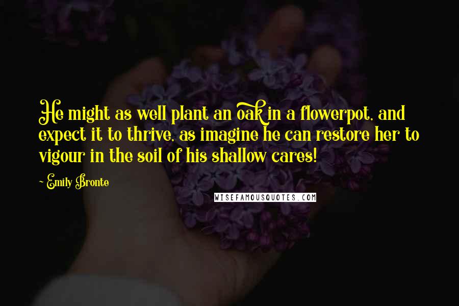 Emily Bronte Quotes: He might as well plant an oak in a flowerpot, and expect it to thrive, as imagine he can restore her to vigour in the soil of his shallow cares!