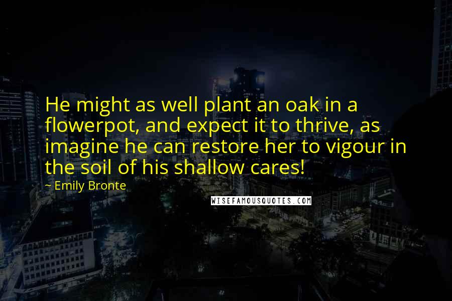 Emily Bronte Quotes: He might as well plant an oak in a flowerpot, and expect it to thrive, as imagine he can restore her to vigour in the soil of his shallow cares!
