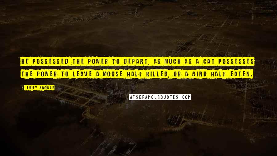 Emily Bronte Quotes: He possessed the power to depart, as much as a cat possesses the power to leave a mouse half killed, or a bird half eaten.