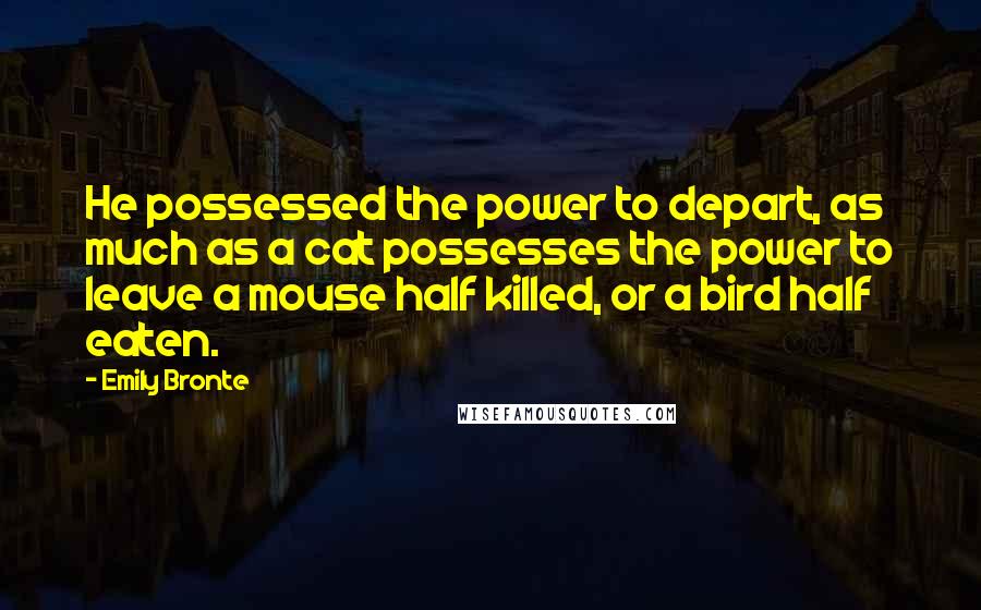 Emily Bronte Quotes: He possessed the power to depart, as much as a cat possesses the power to leave a mouse half killed, or a bird half eaten.