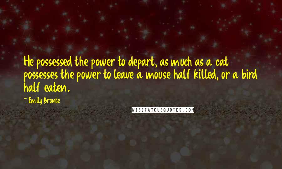 Emily Bronte Quotes: He possessed the power to depart, as much as a cat possesses the power to leave a mouse half killed, or a bird half eaten.