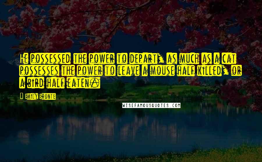 Emily Bronte Quotes: He possessed the power to depart, as much as a cat possesses the power to leave a mouse half killed, or a bird half eaten.