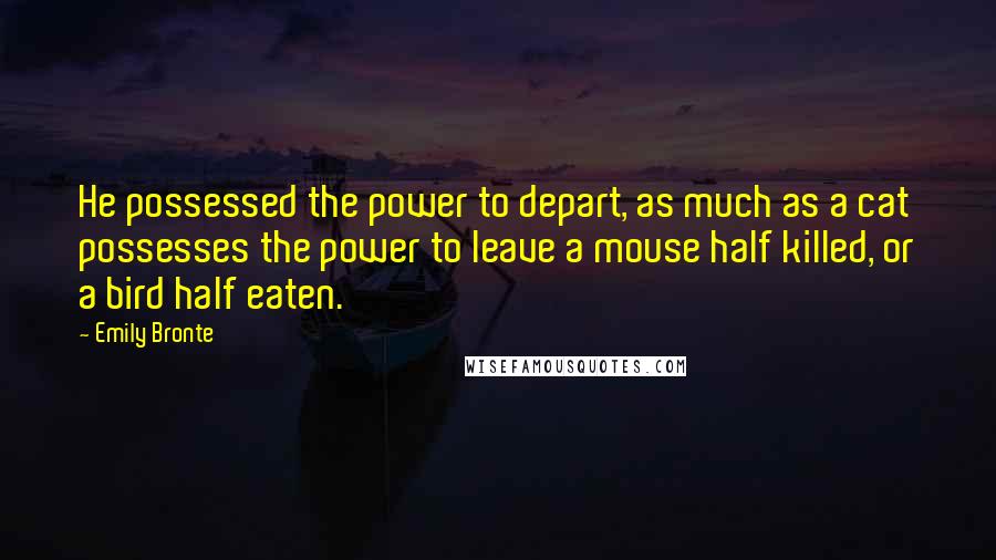 Emily Bronte Quotes: He possessed the power to depart, as much as a cat possesses the power to leave a mouse half killed, or a bird half eaten.