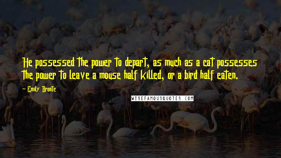 Emily Bronte Quotes: He possessed the power to depart, as much as a cat possesses the power to leave a mouse half killed, or a bird half eaten.