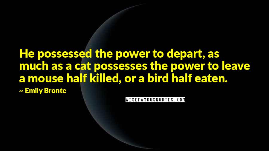 Emily Bronte Quotes: He possessed the power to depart, as much as a cat possesses the power to leave a mouse half killed, or a bird half eaten.