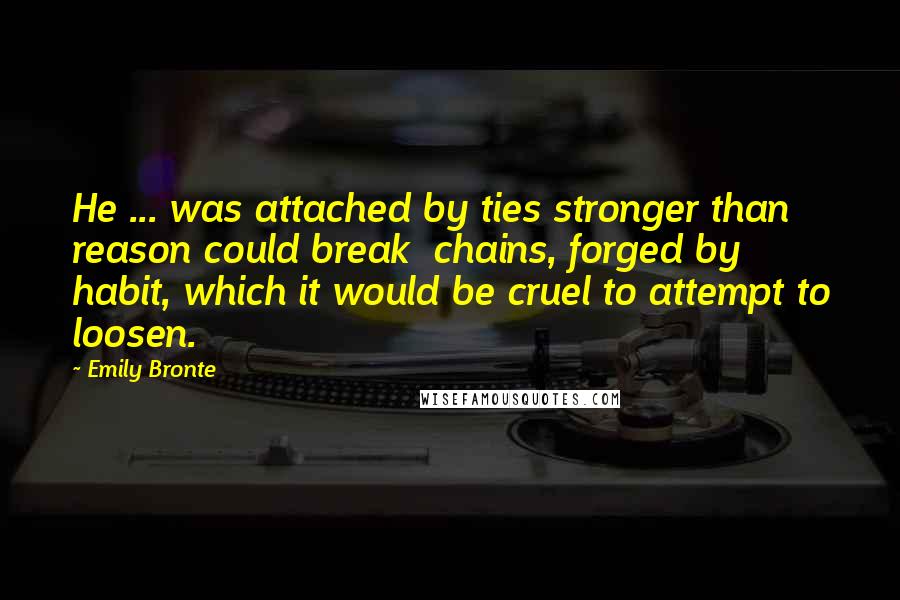 Emily Bronte Quotes: He ... was attached by ties stronger than reason could break chains, forged by habit, which it would be cruel to attempt to loosen.