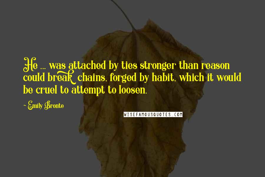 Emily Bronte Quotes: He ... was attached by ties stronger than reason could break  chains, forged by habit, which it would be cruel to attempt to loosen.