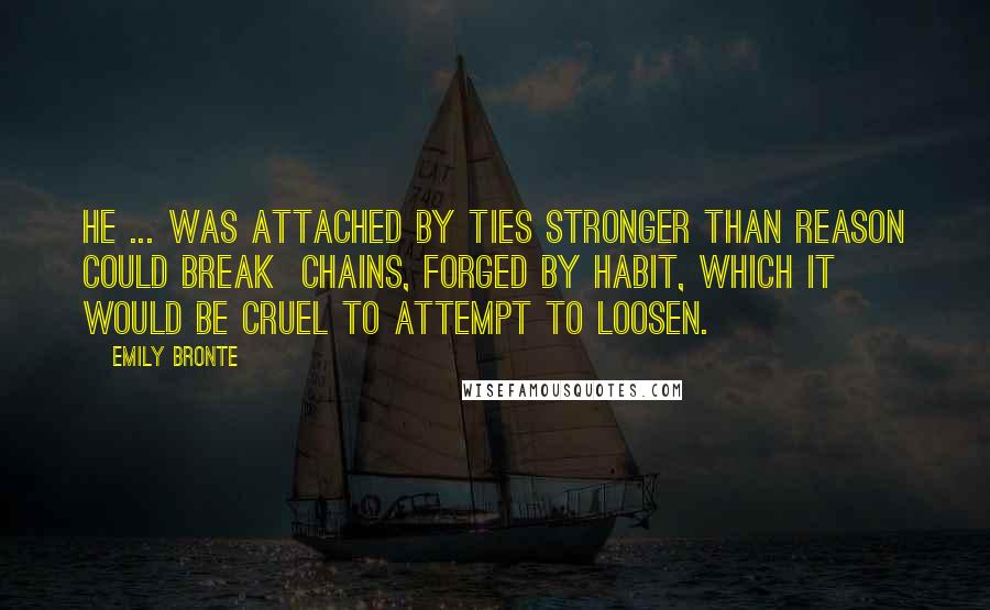 Emily Bronte Quotes: He ... was attached by ties stronger than reason could break  chains, forged by habit, which it would be cruel to attempt to loosen.