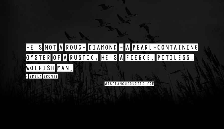 Emily Bronte Quotes: He's not a rough diamond - a pearl-containing oyster of a rustic; he's a fierce, pitiless, wolfish man.