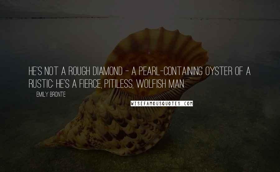 Emily Bronte Quotes: He's not a rough diamond - a pearl-containing oyster of a rustic; he's a fierce, pitiless, wolfish man.