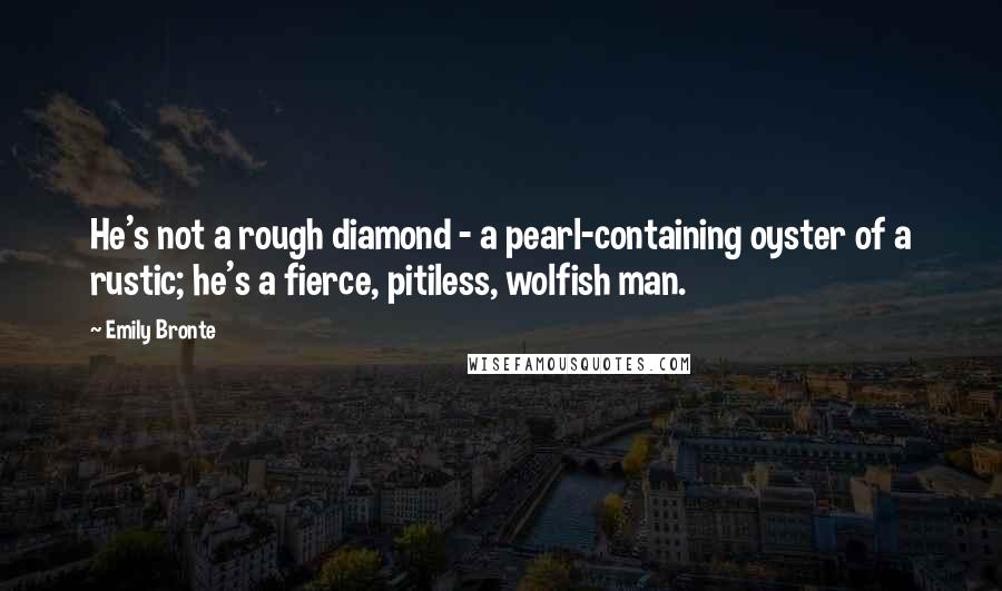 Emily Bronte Quotes: He's not a rough diamond - a pearl-containing oyster of a rustic; he's a fierce, pitiless, wolfish man.
