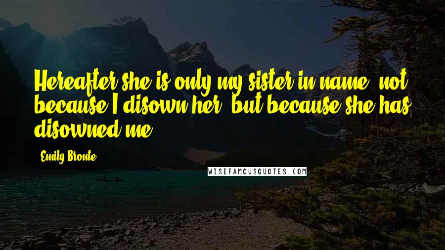 Emily Bronte Quotes: Hereafter she is only my sister in name; not because I disown her, but because she has disowned me.