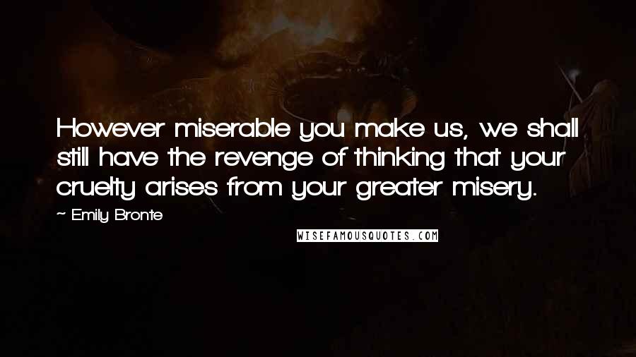 Emily Bronte Quotes: However miserable you make us, we shall still have the revenge of thinking that your cruelty arises from your greater misery.